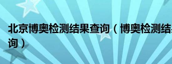 北京博奥检测结果查询（博奥检测结果网上查询）