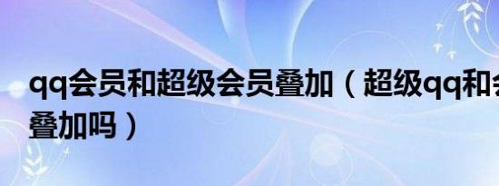 qq会员和超级会员叠加（超级qq和会员加速叠加吗）