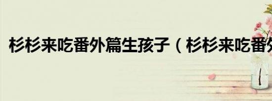 杉杉来吃番外篇生孩子（杉杉来吃番外txt）