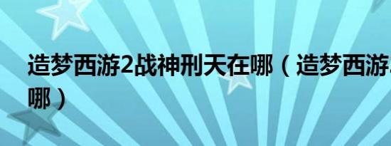 造梦西游2战神刑天在哪（造梦西游2刑天在哪）