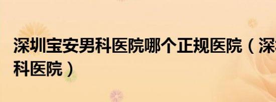 深圳宝安男科医院哪个正规医院（深圳宝安男科医院）
