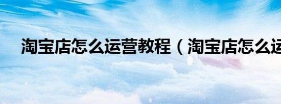 淘宝店怎么运营教程（淘宝店怎么运营）
