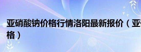 亚硝酸钠价格行情洛阳最新报价（亚硝酸钠价格）