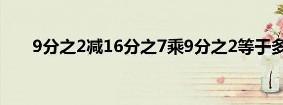 9分之2减16分之7乘9分之2等于多少