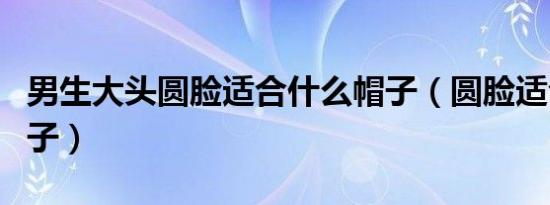 男生大头圆脸适合什么帽子（圆脸适合什么帽子）