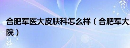 合肥军医大皮肤科怎么样（合肥军大皮肤病医院）
