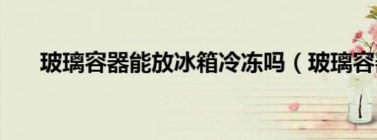 玻璃容器能放冰箱冷冻吗（玻璃容器）