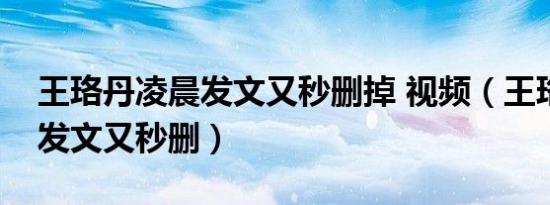 王珞丹凌晨发文又秒删掉 视频（王珞丹凌晨发文又秒删）