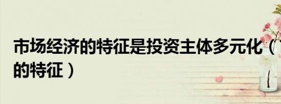 市场经济的特征是投资主体多元化（市场经济的特征）