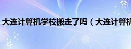 大连计算机学校搬走了吗（大连计算机学校）